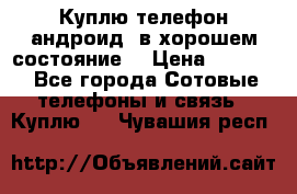 Куплю телефон андроид, в хорошем состояние  › Цена ­ 1 000 - Все города Сотовые телефоны и связь » Куплю   . Чувашия респ.